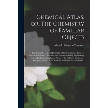 Chemical Atlas, or, The Chemistry of Familiar Objects: Exhibiting the General Principles of the Science in a Series of Beautifully Colored Diagrams, a