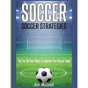 Soccer: Soccer Strategies: The Top 100 Best Ways To Improve Your Soccer Game