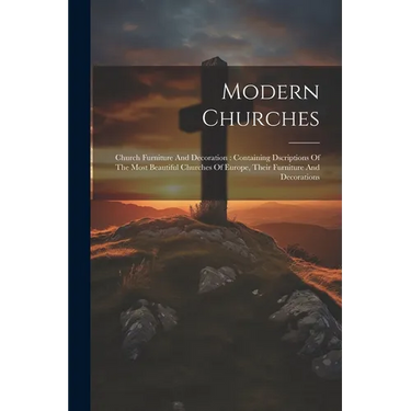 Modern Churches: Church Furniture And Decoration: Containing Dscriptions Of The Most Beautiful Churches Of Europe, Their Furniture And Decorations
