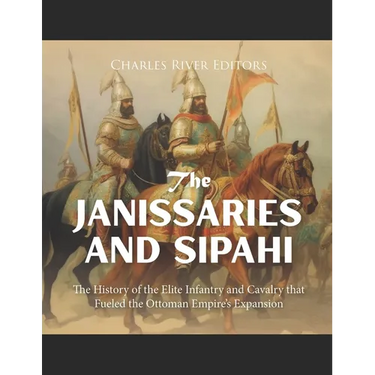 The Janissaries and Sipahi: The History of the Elite Infantry and Cavalry that Fueled the Ottoman Empire's Expansion