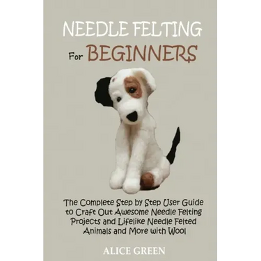 Needle Felting for Beginners: The Complete Step by Step User Guide to Craft Out Awesome Needle Felting Projects and Lifelike Needle Felted Animals and