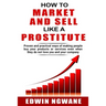 How to Market and Sell Like a Prostitute: Proven and practical ways of making people buy your products or services, even when they do not love you and