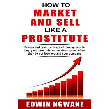 How to Market and Sell Like a Prostitute: Proven and practical ways of making people buy your products or services, even when they do not love you and