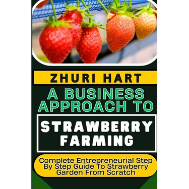A Business Approach to Strawberry Farming: Complete Entrepreneurial Step By Step Guide To Strawberry Garden From Scratch