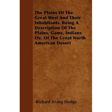 The Plains Of The Great West And Their Inhabitants. Being A Description Of The Plains, Game, Indians Etc. Of The Great North American Desert