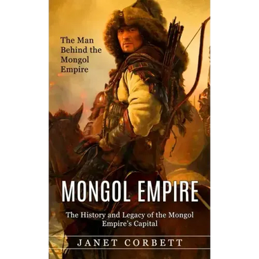 Mongol Empire: The Man Behind the Mongol Empire (The History and Legacy of the Mongol Empire's Capital): A Captivating Guide to an It