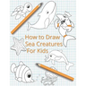 How To Draw Sea Creatures For Kids: The Complete Step-By-Step Guide to Learn How to Draw Sea Animals: How to Draw Sharks, Whales, Dolphins, Fish For K