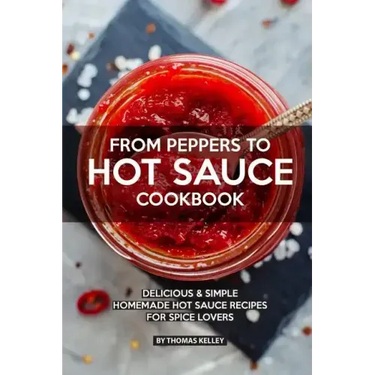 From Peppers to Hot Sauce Cookbook: Delicious Simple Homemade Hot Sauce Recipes for Spice Lovers