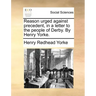Reason Urged Against Precedent, in a Letter to the People of Derby. by Henry Yorke.