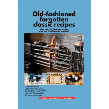 Old-fashioned forgotten classic recipes that are still fantastic today and are timeless and vintage!: Our grandmothers' Generation1910s - 1940s, 1950s