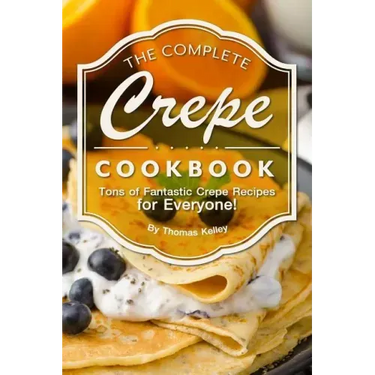 The Complete Crepe Cookbook: Tons of Fantastic Crepe Recipes for Everyone!