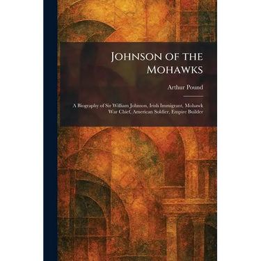 Johnson of the Mohawks: A Biography of Sir William Johnson, Irish Immigrant, Mohawk War Chief, American Soldier, Empire Builder