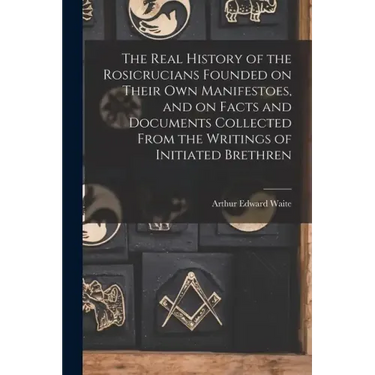 The Real History of the Rosicrucians Founded on Their own Manifestoes, and on Facts and Documents Collected From the Writings of Initiated Brethren