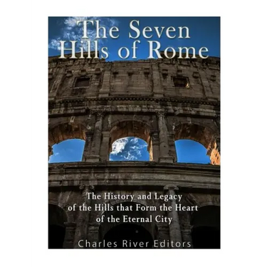 The Seven Hills of Rome: The History and Legacy of the Hills that Form the Heart of the Eternal City