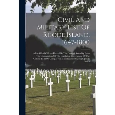 Civil And Military List Of Rhode Island. 1647-1800: A List Of All Officers Elected By The General Assembly From The Organization Of The Legislative Go