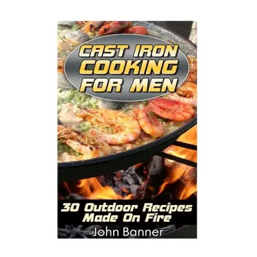 Cast Iron Cooking For Men: 30 Outdoor Recipes Made On Fire