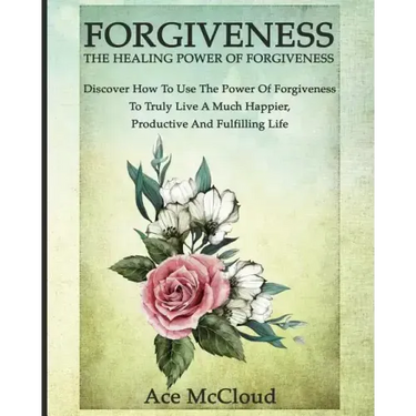 Forgiveness: The Healing Power Of Forgiveness: Discover How To Use The Power Of Forgiveness To Truly Live A Much Happier, Productive And Fulfilling Li