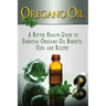 Oregano Oil: A Better Health Guide to Essential Oregano Oil Benefits, Uses, and Recipes