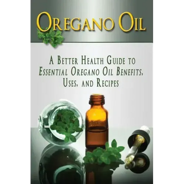 Oregano Oil: A Better Health Guide to Essential Oregano Oil Benefits, Uses, and Recipes
