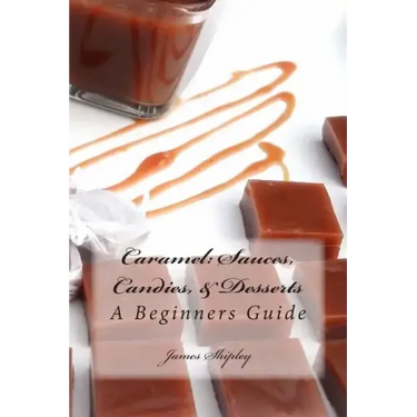 Caramel: Sauces, Candies, & Desserts: A Beginners Guide