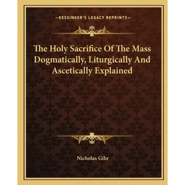 The Holy Sacrifice of the Mass Dogmatically, Liturgically and Ascetically Explained