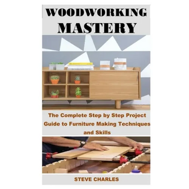 Woodworking Mastery: The Complete Step By Step Project Guide to Furniture Making Techniques and Skills
