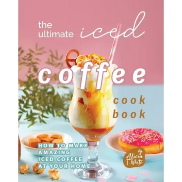 The Ultimate Iced Coffee Cookbook: How to Make Amazing Iced Coffee at Your Home