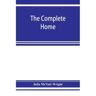 The complete home: an encyclopædia of domestic life and affairs. The household in its foundation, order, economy Beauty, Healthfulness, E