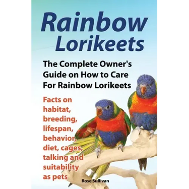 Rainbow Lorikeets, The Complete Owner's Guide on How to Care For Rainbow Lorikeets, Facts on habitat, breeding, lifespan, behavior, diet, cages, talki