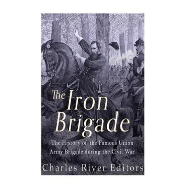 The Iron Brigade: The History of the Famous Union Army Brigade During the Civil War