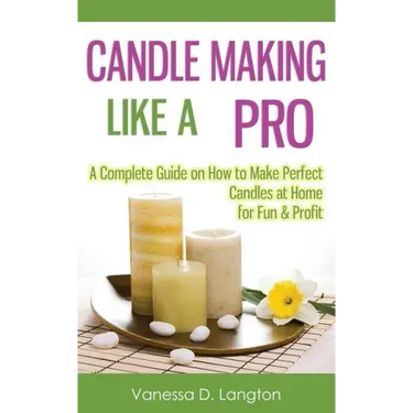 Candle Making Like A Pro: A Complete Guide on How to Make Perfect Candles at Home for Fun & Profit