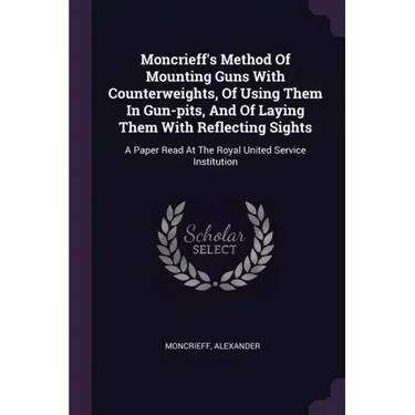 Moncrieff's Method Of Mounting Guns With Counterweights, Of Using Them In Gun-pits, And Of Laying Them With Reflecting Sights: A Paper Read At The Roy