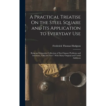 A Practical Treatise On the Steel Square and Its Application to Everyday Use: Being an Exhaustive Collection of Steel Square Problems and Solutions, "