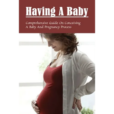 Having A Baby: Comprehensive Guide On Conceiving A Baby & Pregnancy Process: First Time Pregnancy What To Expect