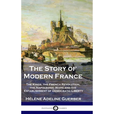 The Story of Modern France: The Kings, the French Revolution, the Napoleonic Wars and the Establishment of Democracy and Liberty