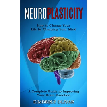 Neuroplasticity: How to Change Your Life by Changing Your Mind (A Complete Guide to Improving Your Brain Function)