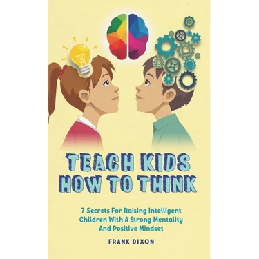 Teach Kids How to Think: 7 Secrets for Raising Intelligent Children With a Strong Mentality and Positive Mindset