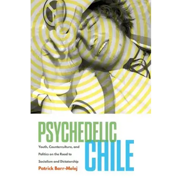 Psychedelic Chile: Youth, Counterculture, and Politics on the Road to Socialism and Dictatorship