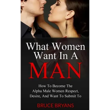 What Women Want In A Man: How To Become The Alpha Male Women Respect, Desire, And Want To Submit To