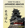 How To Use A Japanese Abacus: A step-by-step guide to addition, subtraction, multiplication, division, square roots and practical examples for the J
