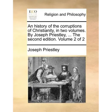 An history of the corruptions of Christianity, in two volumes. By Joseph Priestley, ... The second edition. Volume 2 of 2