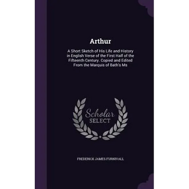 Arthur: A Short Sketch of His Life and History in English Verse of the First Half of the Fifteenth Century. Copied and Edited