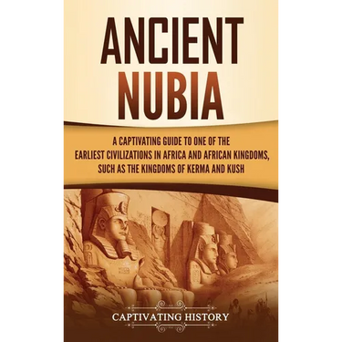 Ancient Nubia: A Captivating Guide to One of the Earliest Civilizations in Africa and African Kingdoms, Such as the Kingdoms of Kerma and Kush
