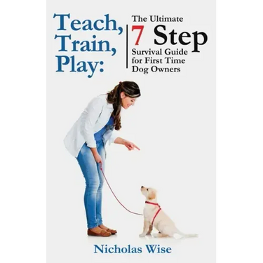 Teach, Train, Play: The Ultimate 7 Step Survival Guide For First Time Dog Owners