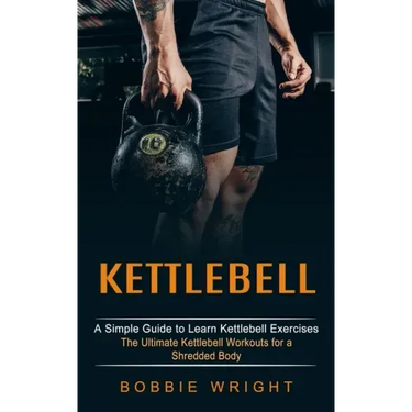 Kettlebell: A Simple Guide to Learn Kettlebell Exercises (The Ultimate Kettlebell Workouts for a Shredded Body)