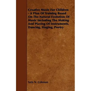 Creative Music for Children - A Plan of Training Based on the Natural Evolution of Music Including the Making and Playing of Instruments, Dancing, Sin