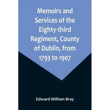 Memoirs and Services of the Eighty-third Regiment, County of Dublin, from 1793 to 1907; Including the Campaigns of the Regiment in the West Indies, Af