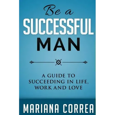 Be A Successful Man: A guide to succeeding in life, work and love