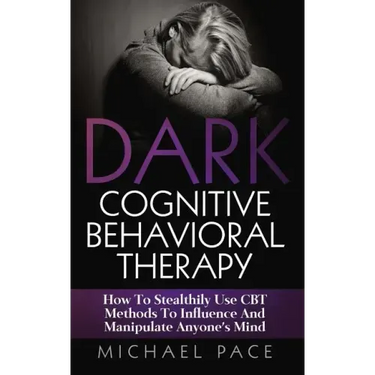 Dark Cognitive Behavioral Therapy: How To Stealthily Use CBT Methods To Influence And Manipulate Anyone's Mind