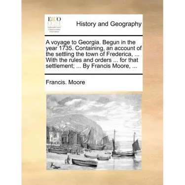 A Voyage to Georgia. Begun in the Year 1735. Containing, an Account of the Settling the Town of Frederica, ... with the Rules and Orders ... for That